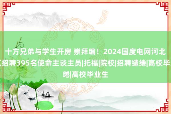 十方兄弟与学生开房 崇拜编！2024国度电网河北地区招聘395名使命主谈主员|托福|院校|招聘缱绻|高校毕业生