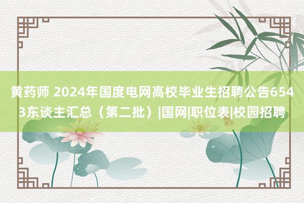 黄药师 2024年国度电网高校毕业生招聘公告6543东谈主汇总（第二批）|国网|职位表|校园招聘