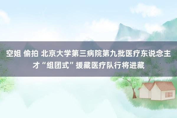 空姐 偷拍 北京大学第三病院第九批医疗东说念主才“组团式”援藏医疗队行将进藏