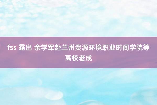 fss 露出 余学军赴兰州资源环境职业时间学院等高校老成