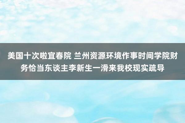 美国十次啦宜春院 兰州资源环境作事时间学院财务恰当东谈主李新生一滑来我校现实疏导