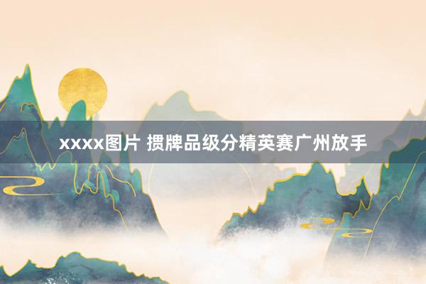 xxxx图片 掼牌品级分精英赛广州放手