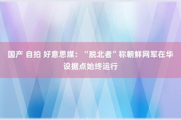 国产 自拍 好意思媒：“脱北者”称朝鲜网军在华设据点始终运行