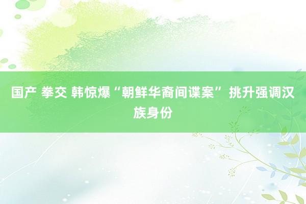 国产 拳交 韩惊爆“朝鲜华裔间谍案” 挑升强调汉族身份