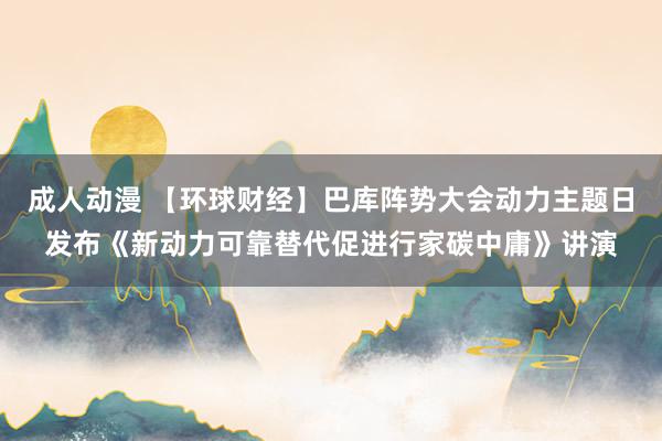 成人动漫 【环球财经】巴库阵势大会动力主题日发布《新动力可靠替代促进行家碳中庸》讲演