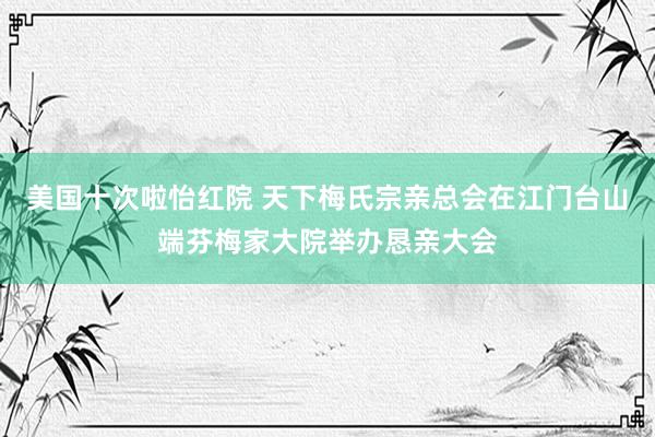 美国十次啦怡红院 天下梅氏宗亲总会在江门台山端芬梅家大院举办恳亲大会