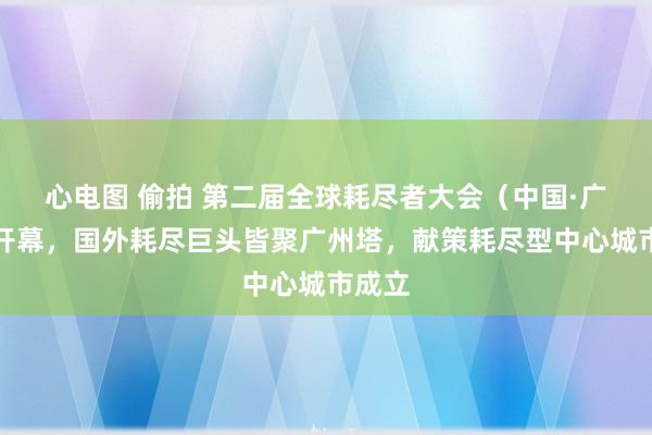 心电图 偷拍 第二届全球耗尽者大会（中国·广州）开幕，国外耗尽巨头皆聚广州塔，献策耗尽型中心城市成立