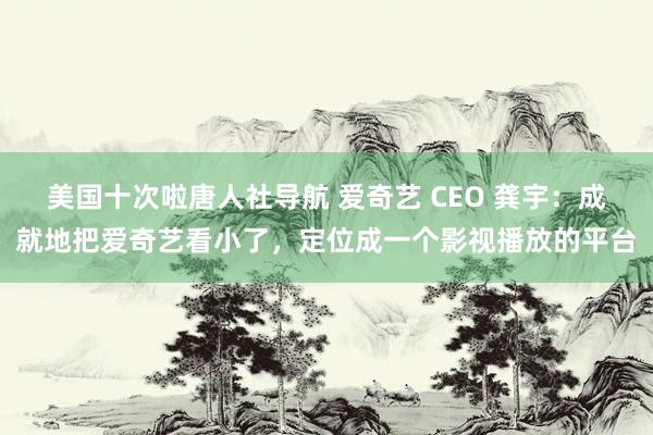 美国十次啦唐人社导航 爱奇艺 CEO 龚宇：成就地把爱奇艺看小了，定位成一个影视播放的平台