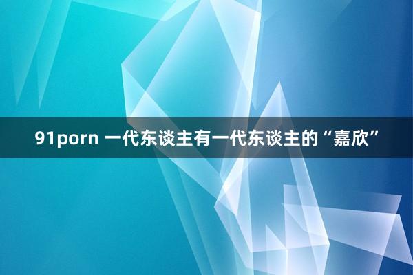 91porn 一代东谈主有一代东谈主的“嘉欣”