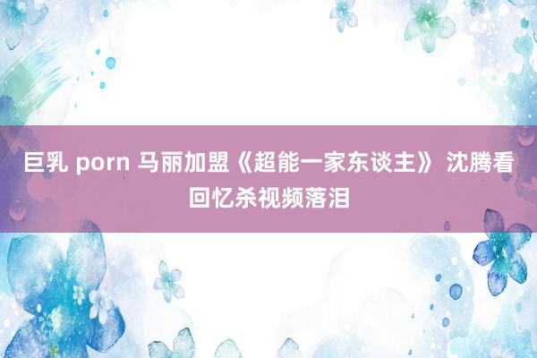 巨乳 porn 马丽加盟《超能一家东谈主》 沈腾看回忆杀视频落泪