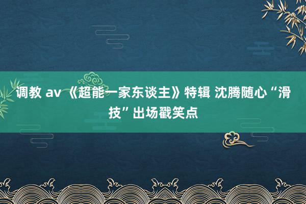 调教 av 《超能一家东谈主》特辑 沈腾随心“滑技”出场戳笑点