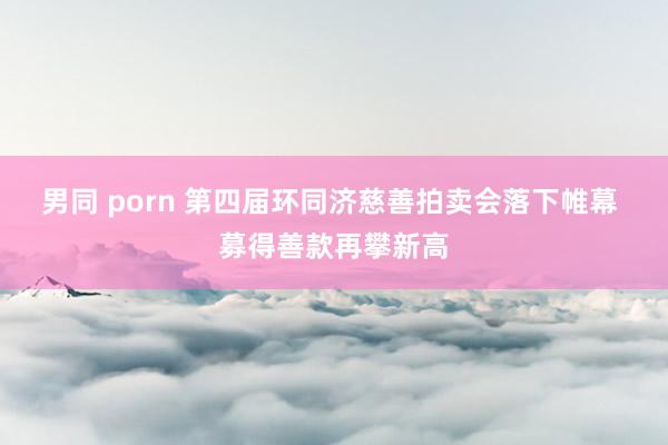 男同 porn 第四届环同济慈善拍卖会落下帷幕 募得善款再攀新高