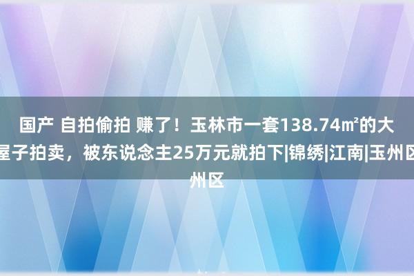 国产 自拍偷拍 赚了！玉林市一套138.74㎡的大屋子拍卖，被东说念主25万元就拍下|锦绣|江南|玉州区