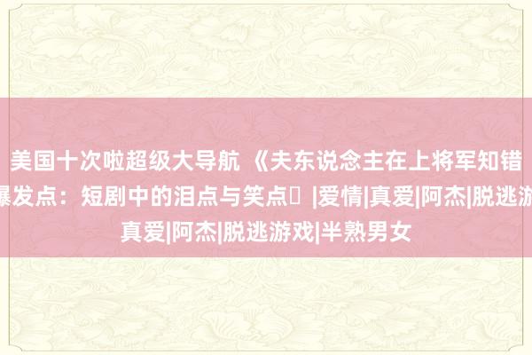 美国十次啦超级大导航 《夫东说念主在上将军知错了》‌热诚爆发点：短剧中的泪点与笑点‌|爱情|真爱|阿杰|脱逃游戏|半熟男女