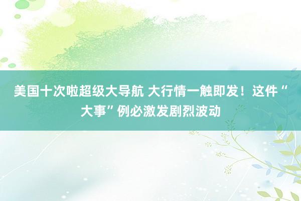 美国十次啦超级大导航 大行情一触即发！这件“大事”例必激发剧烈波动