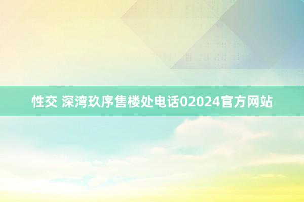 性交 深湾玖序售楼处电话02024官方网站