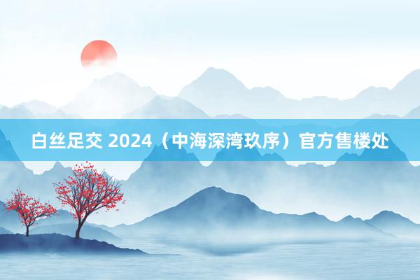 白丝足交 2024（中海深湾玖序）官方售楼处